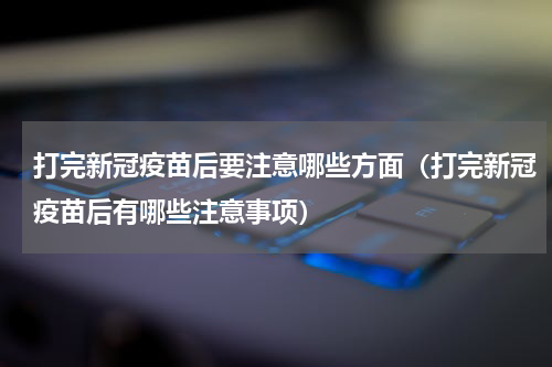 打完新冠疫苗后要注意哪些方面（打完新冠疫苗后有哪些注意事项）