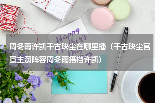 周冬雨许凯千古玦尘在哪里播（千古玦尘官宣主演阵容周冬雨搭档许凯）
