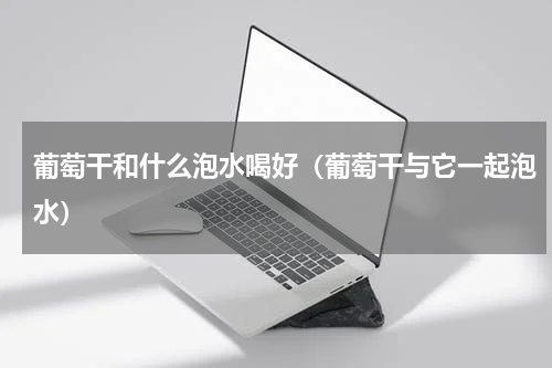 葡萄干和什么泡水喝好（葡萄干与它一起泡水）