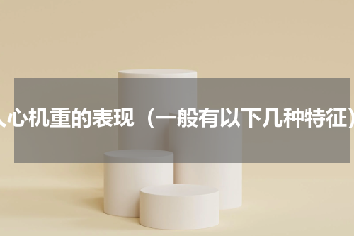 人心机重的表现（一般有以下几种特征）