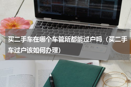买二手车在哪个车管所都能过户吗（买二手车过户该如何办理）