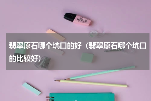 翡翠原石哪个坑口的好（翡翠原石哪个坑口的比较好）