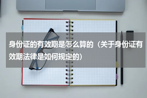 身份证的有效期是怎么算的（关于身份证有效期法律是如何规定的）