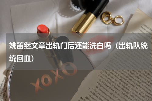 姚笛继文章出轨门后还能洗白吗（出轨队统统回血）