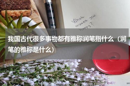 我国古代很多事物都有雅称润笔指什么（润笔的雅称是什么）