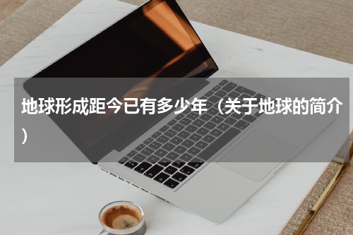 地球形成距今已有多少年（关于地球的简介）