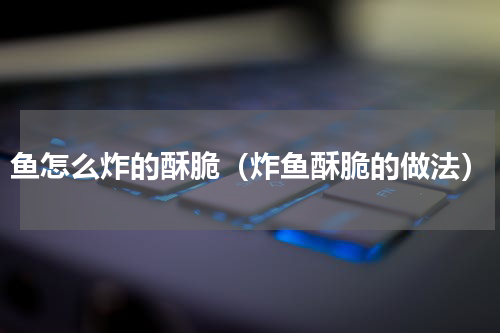 鱼怎么炸的酥脆（炸鱼酥脆的做法）