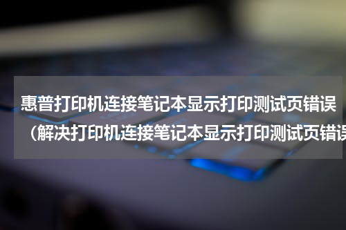 惠普打印机连接笔记本显示打印测试页错误（解决打印机连接笔记本显示打印测试页错误）