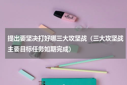 提出要坚决打好哪三大攻坚战（三大攻坚战主要目标任务如期完成）