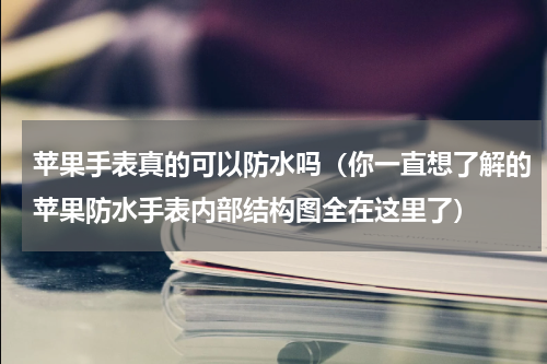 苹果手表真的可以防水吗（你一直想了解的苹果防水手表内部结构图全在这里了）