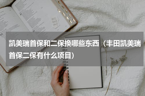 凯美瑞首保和二保换哪些东西（丰田凯美瑞首保二保有什么项目）