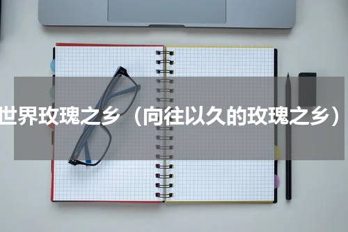 世界玫瑰之乡（向往以久的玫瑰之乡）