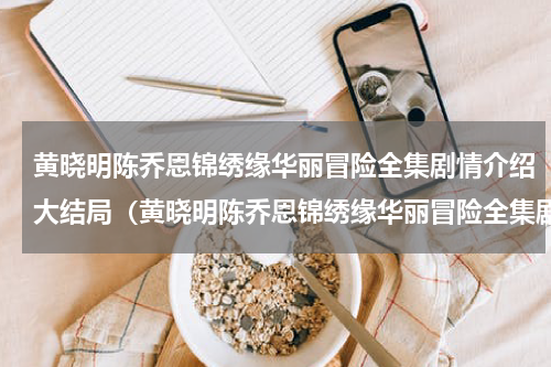 黄晓明陈乔恩锦绣缘华丽冒险全集剧情介绍大结局（黄晓明陈乔恩锦绣缘华丽冒险全集剧情介绍大结局）