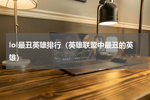 lol最丑英雄排行（英雄联盟中最丑的英雄）