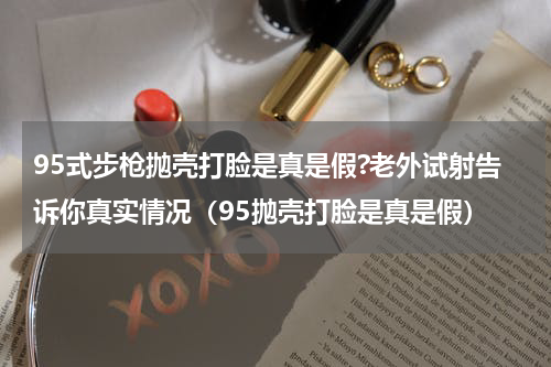 95式步枪抛壳打脸是真是假?老外试射告诉你真实情况（95抛壳打脸是真是假）