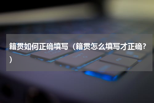籍贯如何正确填写（籍贯怎么填写才正确？）