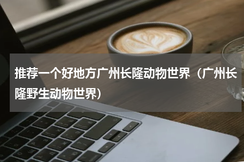 推荐一个好地方广州长隆动物世界（广州长隆野生动物世界）