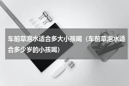 车前草泡水适合多大小孩喝（车前草泡水适合多少岁的小孩喝）