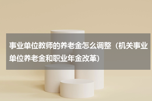 事业单位教师的养老金怎么调整（机关事业单位养老金和职业年金改革）
