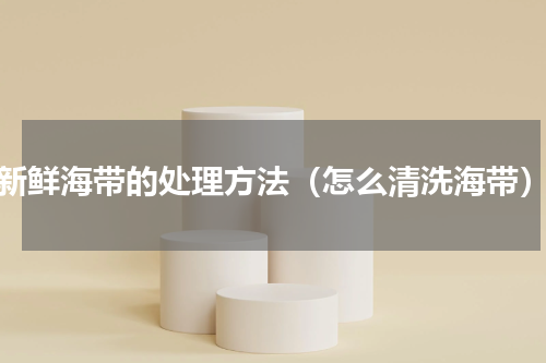 新鲜海带的处理方法（怎么清洗海带）