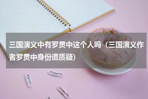 三国演义中有罗贯中这个人吗（三国演义作者罗贯中身份遭质疑）