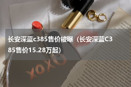 长安深蓝c385售价被曝（长安深蓝C385售价15.28万起）
