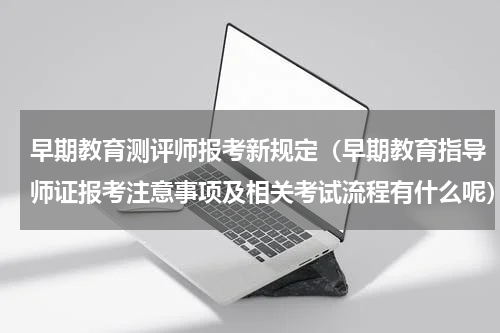 早期教育测评师报考新规定（早期教育指导师证报考注意事项及相关考试流程有什么呢）