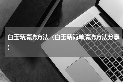白玉菇清洗方法（白玉菇简单清洗方法分享）