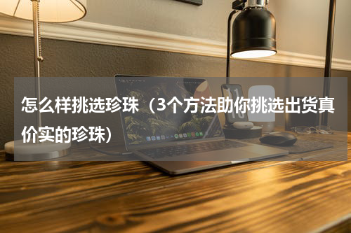 怎么样挑选珍珠（3个方法助你挑选出货真价实的珍珠）