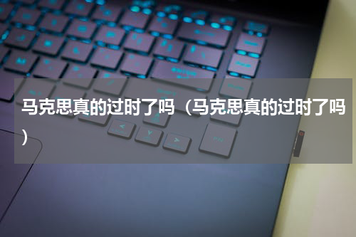 马克思真的过时了吗（马克思真的过时了吗）