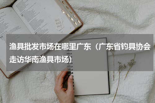 渔具批发市场在哪里广东（广东省钓具协会走访华南渔具市场）