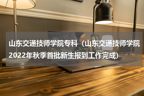 山东交通技师学院专科（山东交通技师学院2022年秋季首批新生报到工作完成）