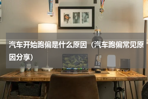 汽车开始跑偏是什么原因（汽车跑偏常见原因分享）