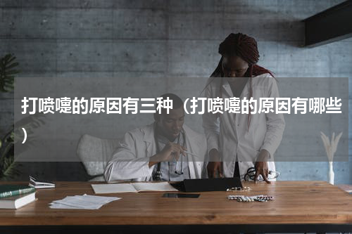 打喷嚏的原因有三种（打喷嚏的原因有哪些）