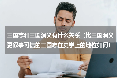 三国志和三国演义有什么关系（比三国演义更叙事可信的三国志在史学上的地位如何）