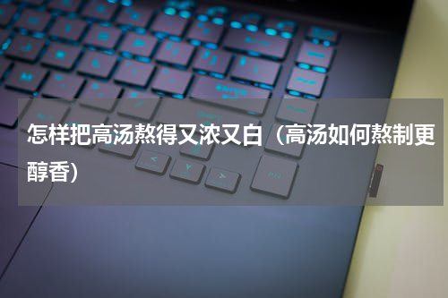 怎样把高汤熬得又浓又白（高汤如何熬制更醇香）