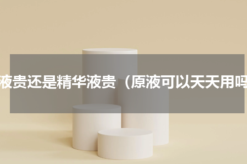 原液贵还是精华液贵（原液可以天天用吗）