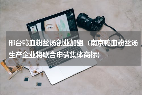 邢台鸭血粉丝汤创业加盟（南京鸭血粉丝汤生产企业将联合申请集体商标）