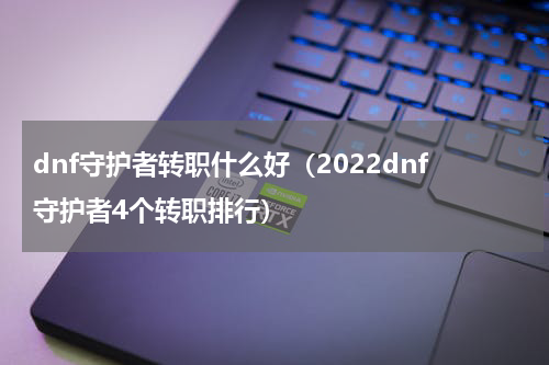 dnf守护者转职什么好（2022dnf守护者4个转职排行）
