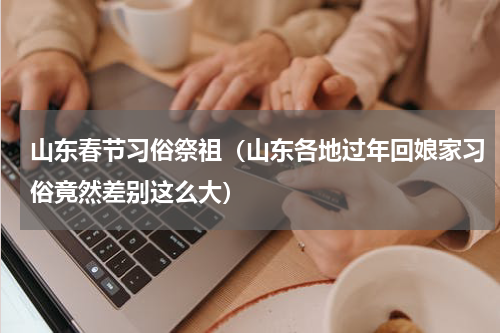 山东春节习俗祭祖（山东各地过年回娘家习俗竟然差别这么大）