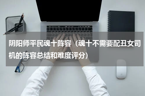 阴阳师平民魂十阵容（魂十不需要配丑女司机的阵容总结和难度评分）
