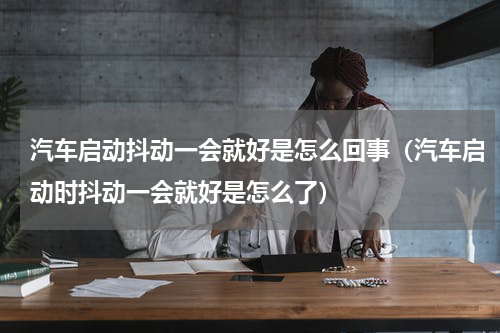 汽车启动抖动一会就好是怎么回事（汽车启动时抖动一会就好是怎么了）