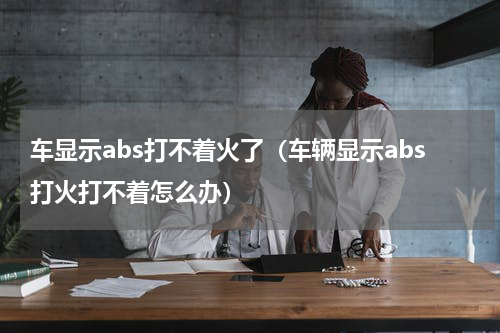 车显示abs打不着火了（车辆显示abs打火打不着怎么办）