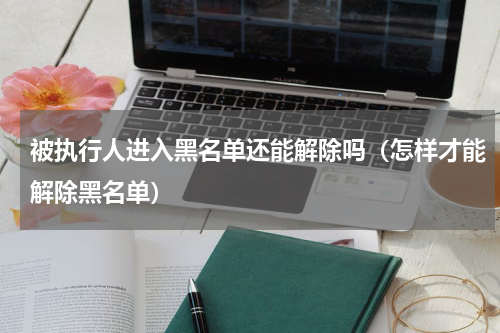 被执行人进入黑名单还能解除吗（怎样才能解除黑名单）