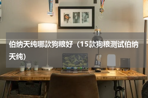 伯纳天纯哪款狗粮好（15款狗粮测试伯纳天纯）