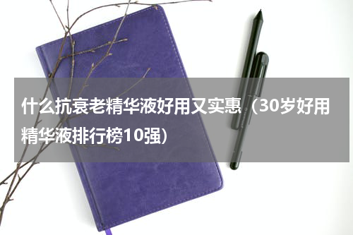 什么抗衰老精华液好用又实惠（30岁好用精华液排行榜10强）