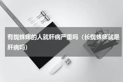 有蜘蛛痣的人就肝病严重吗（长蜘蛛痣就是肝病吗）