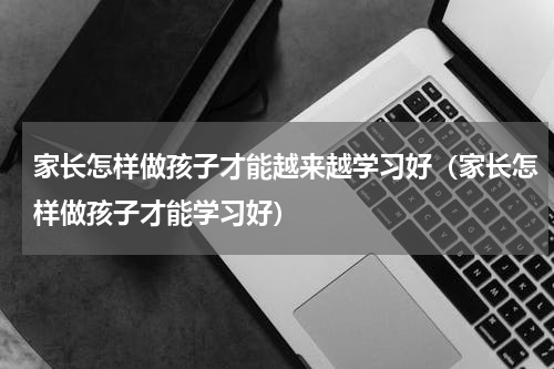 家长怎样做孩子才能越来越学习好（家长怎样做孩子才能学习好）