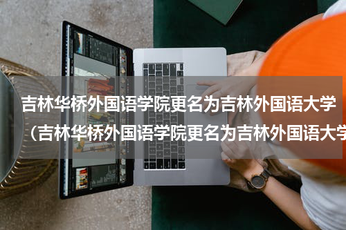 吉林华桥外国语学院更名为吉林外国语大学（吉林华桥外国语学院更名为吉林外国语大学）
