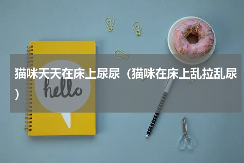 猫咪天天在床上尿尿（猫咪在床上乱拉乱尿）